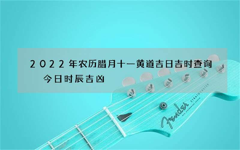 2022年农历腊月十一黄道吉日吉时查询 今日时辰吉凶